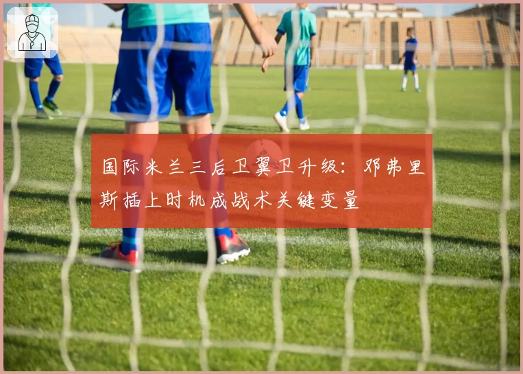 国际米兰三后卫翼卫升级:邓弗里斯插上时机成战术关键变量
