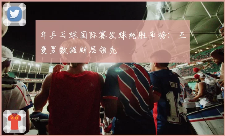 年乒乓球国际赛发球轮胜率榜:王曼昱数据断层领先