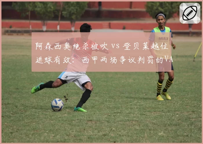 阿森西奥绝杀被吹 vs 登贝莱越位进球有效:西甲两场争议判罚的VAR双标解读
