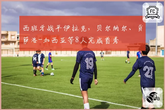 西班牙战平伊拉克,贝尔纳尔、贡萨洛-加西亚等8人完成首秀