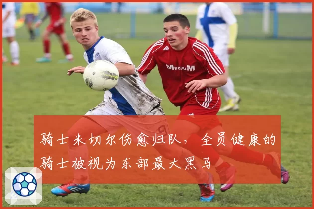 骑士米切尔伤愈归队,全员健康的骑士被视为东部最大黑马