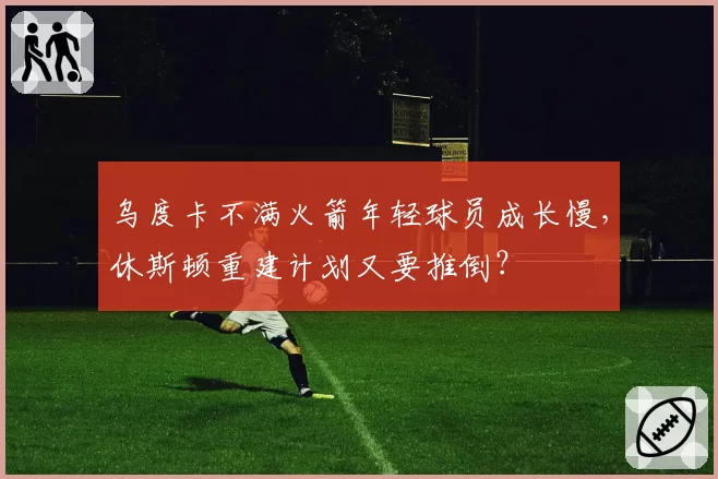 乌度卡不满火箭年轻球员成长慢,休斯顿重建计划又要推倒?