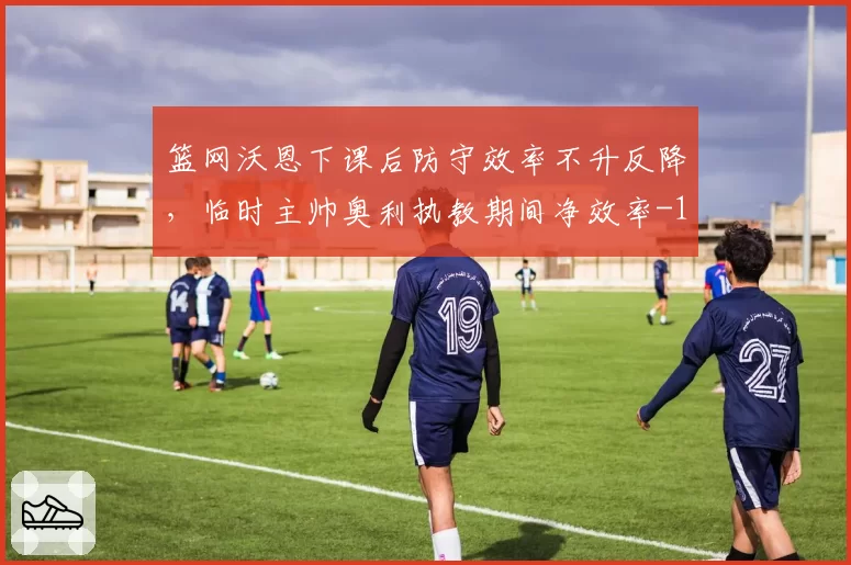 篮网沃恩下课后防守效率不升反降,临时主帅奥利执教期间净效率-11.2创队史最差换帅纪录