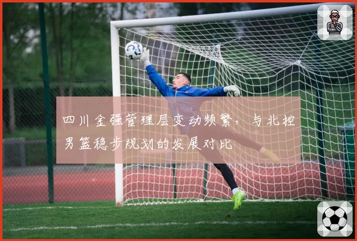 四川金强管理层变动频繁，与北控男篮稳步规划的发展对比