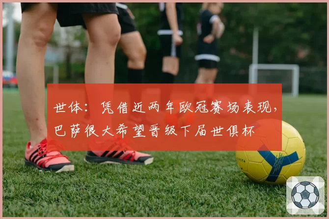 世体:凭借近两年欧冠赛场表现,巴萨很大希望晋级下届世俱杯